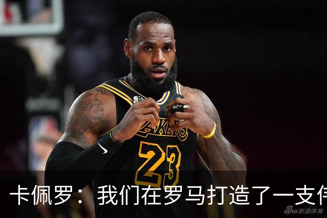 卡佩罗：我们在罗马打造了一支伟大的球队 卡萨诺是真正的天才